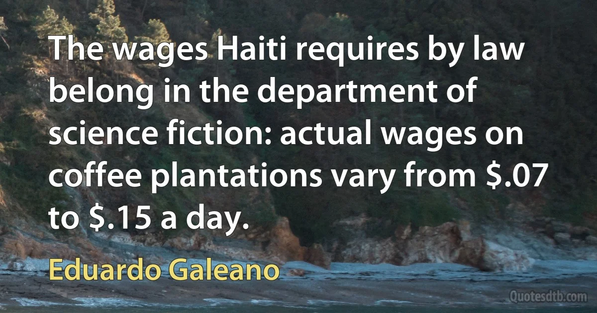 The wages Haiti requires by law belong in the department of science fiction: actual wages on coffee plantations vary from $.07 to $.15 a day. (Eduardo Galeano)