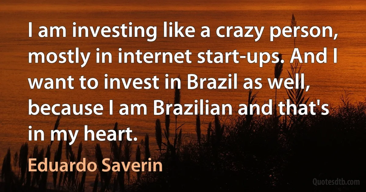 I am investing like a crazy person, mostly in internet start-ups. And I want to invest in Brazil as well, because I am Brazilian and that's in my heart. (Eduardo Saverin)