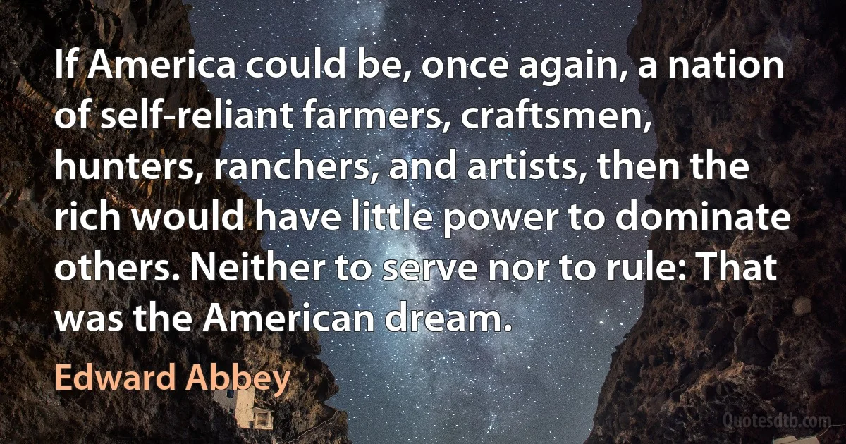 If America could be, once again, a nation of self-reliant farmers, craftsmen, hunters, ranchers, and artists, then the rich would have little power to dominate others. Neither to serve nor to rule: That was the American dream. (Edward Abbey)