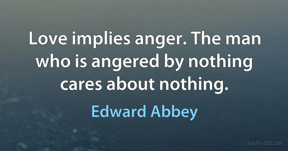 Love implies anger. The man who is angered by nothing cares about nothing. (Edward Abbey)