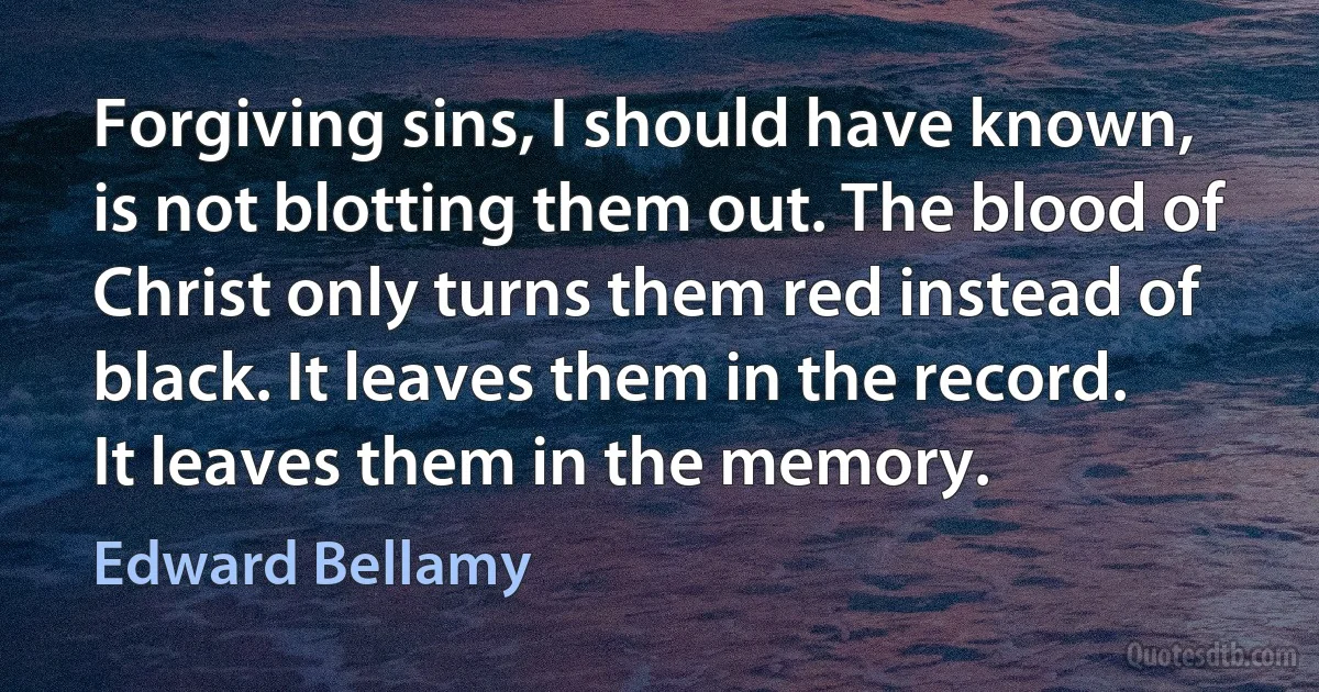 Forgiving sins, I should have known, is not blotting them out. The blood of Christ only turns them red instead of black. It leaves them in the record. It leaves them in the memory. (Edward Bellamy)