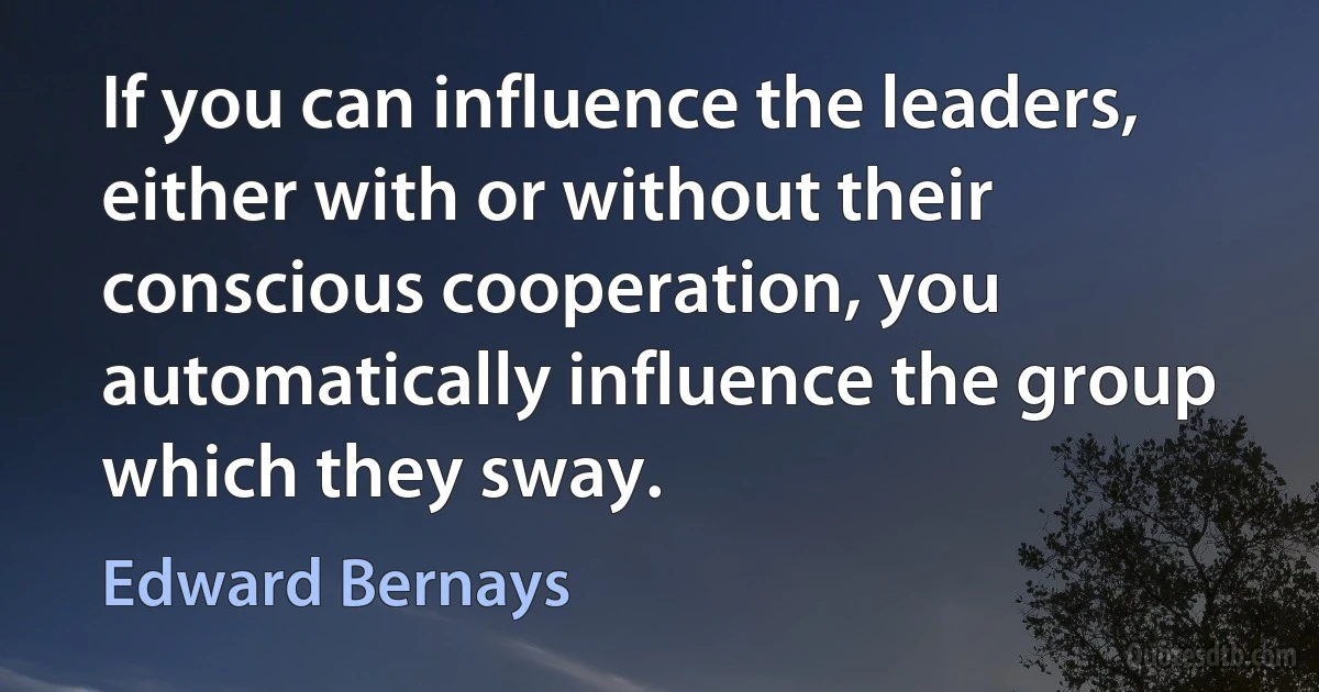 If you can influence the leaders, either with or without their conscious cooperation, you automatically influence the group which they sway. (Edward Bernays)