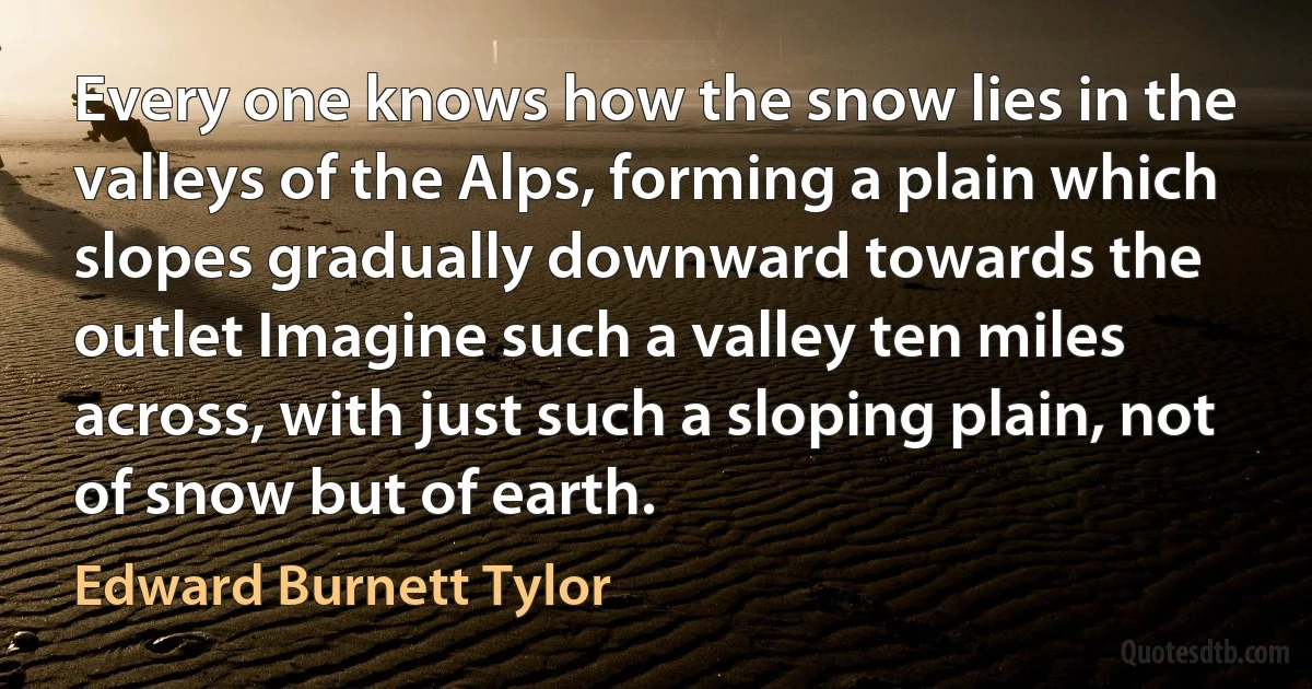 Every one knows how the snow lies in the valleys of the Alps, forming a plain which slopes gradually downward towards the outlet Imagine such a valley ten miles across, with just such a sloping plain, not of snow but of earth. (Edward Burnett Tylor)