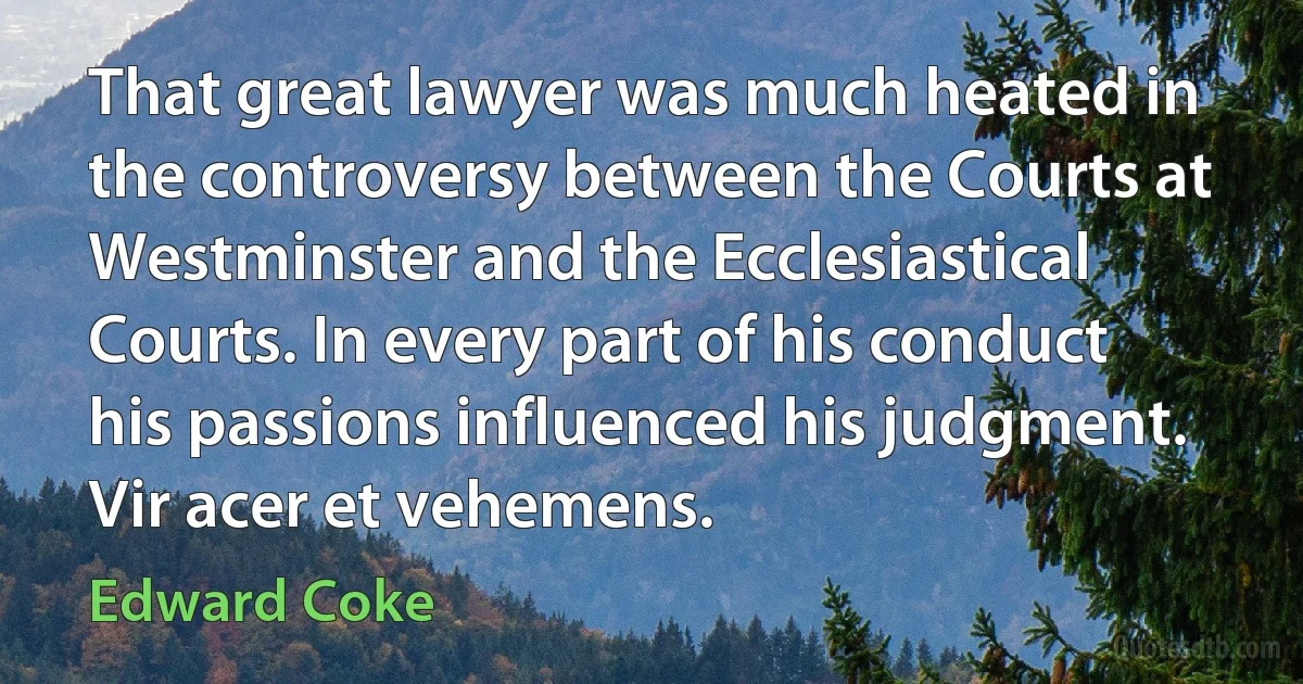 That great lawyer was much heated in the controversy between the Courts at Westminster and the Ecclesiastical Courts. In every part of his conduct his passions influenced his judgment. Vir acer et vehemens. (Edward Coke)