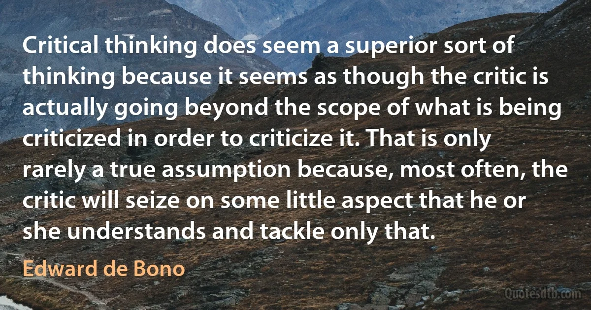 Critical thinking does seem a superior sort of thinking because it seems as though the critic is actually going beyond the scope of what is being criticized in order to criticize it. That is only rarely a true assumption because, most often, the critic will seize on some little aspect that he or she understands and tackle only that. (Edward de Bono)