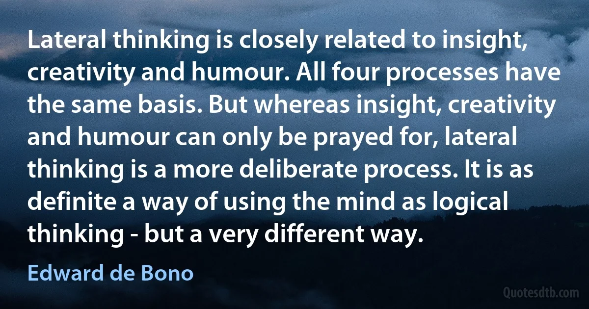 Lateral thinking is closely related to insight, creativity and humour. All four processes have the same basis. But whereas insight, creativity and humour can only be prayed for, lateral thinking is a more deliberate process. It is as definite a way of using the mind as logical thinking - but a very different way. (Edward de Bono)