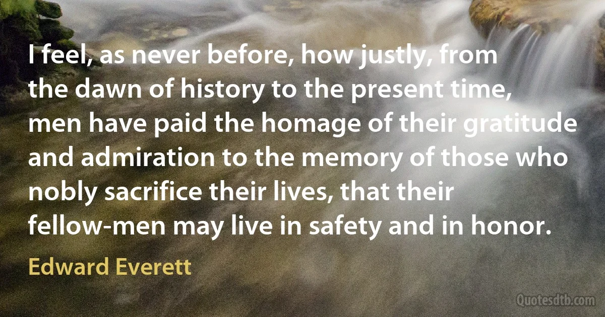 I feel, as never before, how justly, from the dawn of history to the present time, men have paid the homage of their gratitude and admiration to the memory of those who nobly sacrifice their lives, that their fellow-men may live in safety and in honor. (Edward Everett)