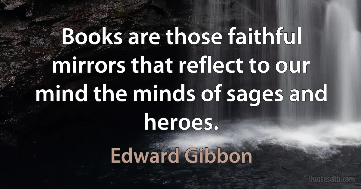 Books are those faithful mirrors that reflect to our mind the minds of sages and heroes. (Edward Gibbon)