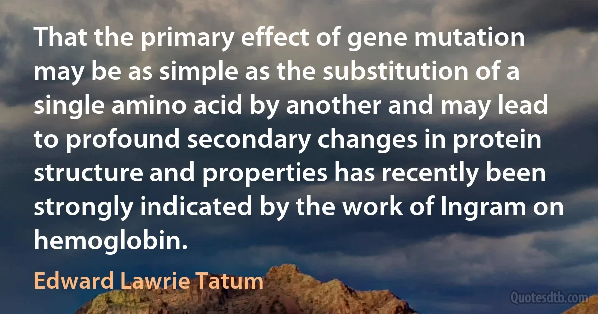 That the primary effect of gene mutation may be as simple as the substitution of a single amino acid by another and may lead to profound secondary changes in protein structure and properties has recently been strongly indicated by the work of Ingram on hemoglobin. (Edward Lawrie Tatum)