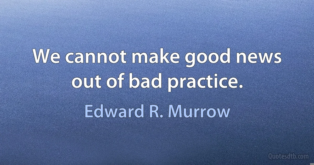 We cannot make good news out of bad practice. (Edward R. Murrow)