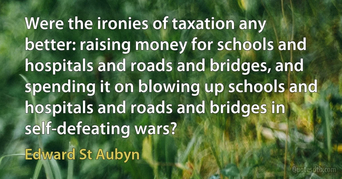 Were the ironies of taxation any better: raising money for schools and hospitals and roads and bridges, and spending it on blowing up schools and hospitals and roads and bridges in self-defeating wars? (Edward St Aubyn)