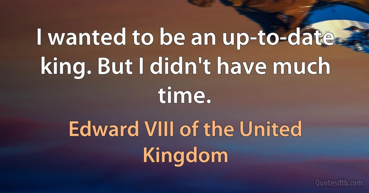 I wanted to be an up-to-date king. But I didn't have much time. (Edward VIII of the United Kingdom)