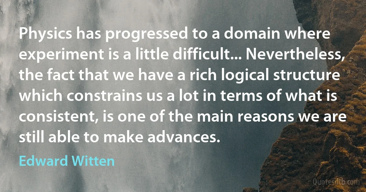 Physics has progressed to a domain where experiment is a little difficult... Nevertheless, the fact that we have a rich logical structure which constrains us a lot in terms of what is consistent, is one of the main reasons we are still able to make advances. (Edward Witten)