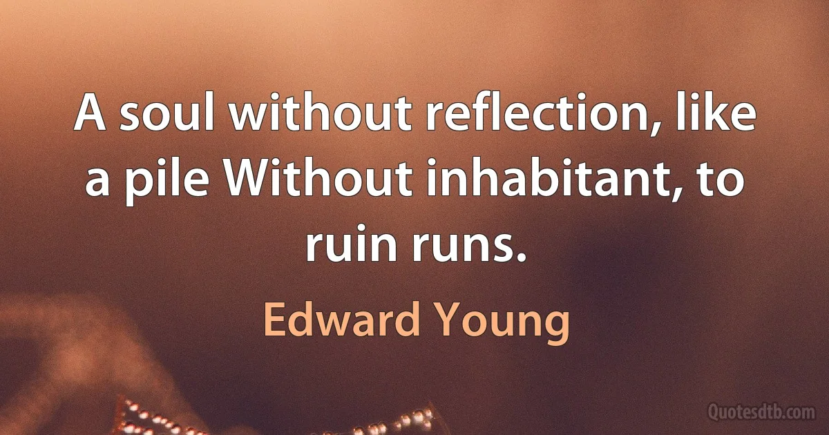 A soul without reflection, like a pile Without inhabitant, to ruin runs. (Edward Young)