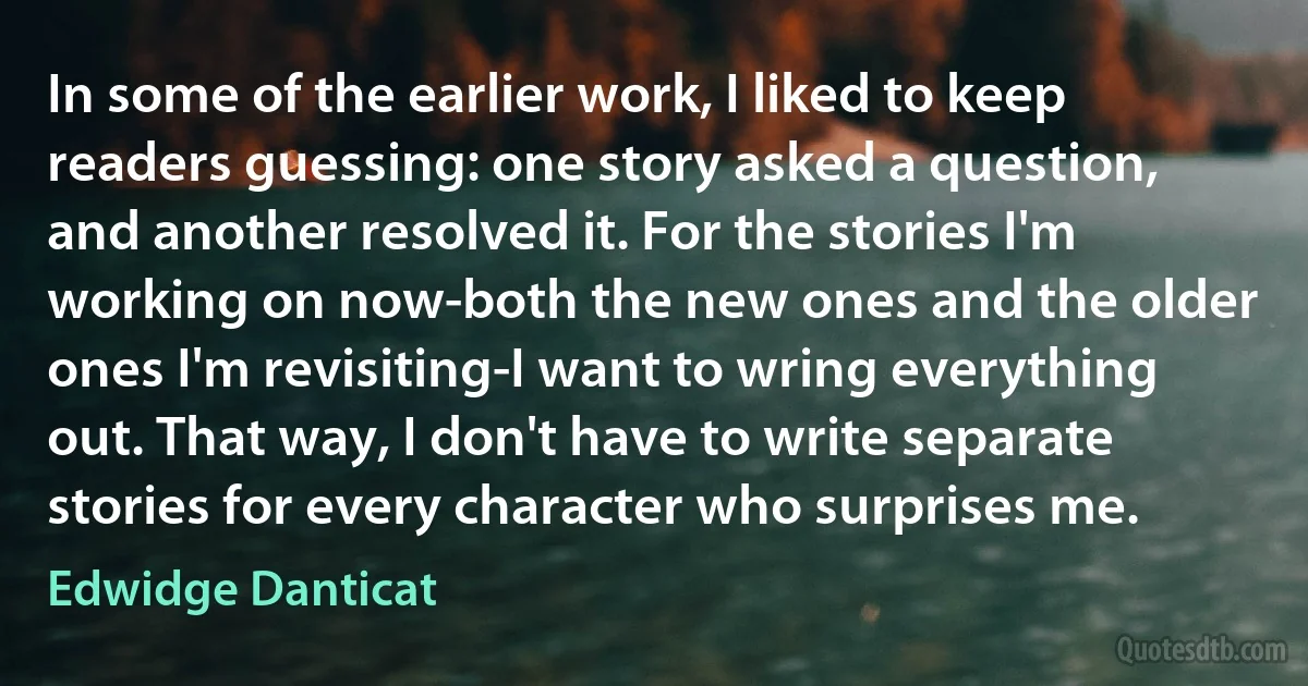 In some of the earlier work, I liked to keep readers guessing: one story asked a question, and another resolved it. For the stories I'm working on now-both the new ones and the older ones I'm revisiting-I want to wring everything out. That way, I don't have to write separate stories for every character who surprises me. (Edwidge Danticat)