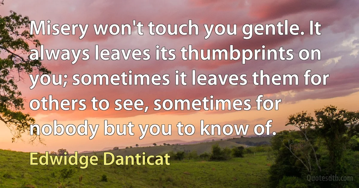 Misery won't touch you gentle. It always leaves its thumbprints on you; sometimes it leaves them for others to see, sometimes for nobody but you to know of. (Edwidge Danticat)