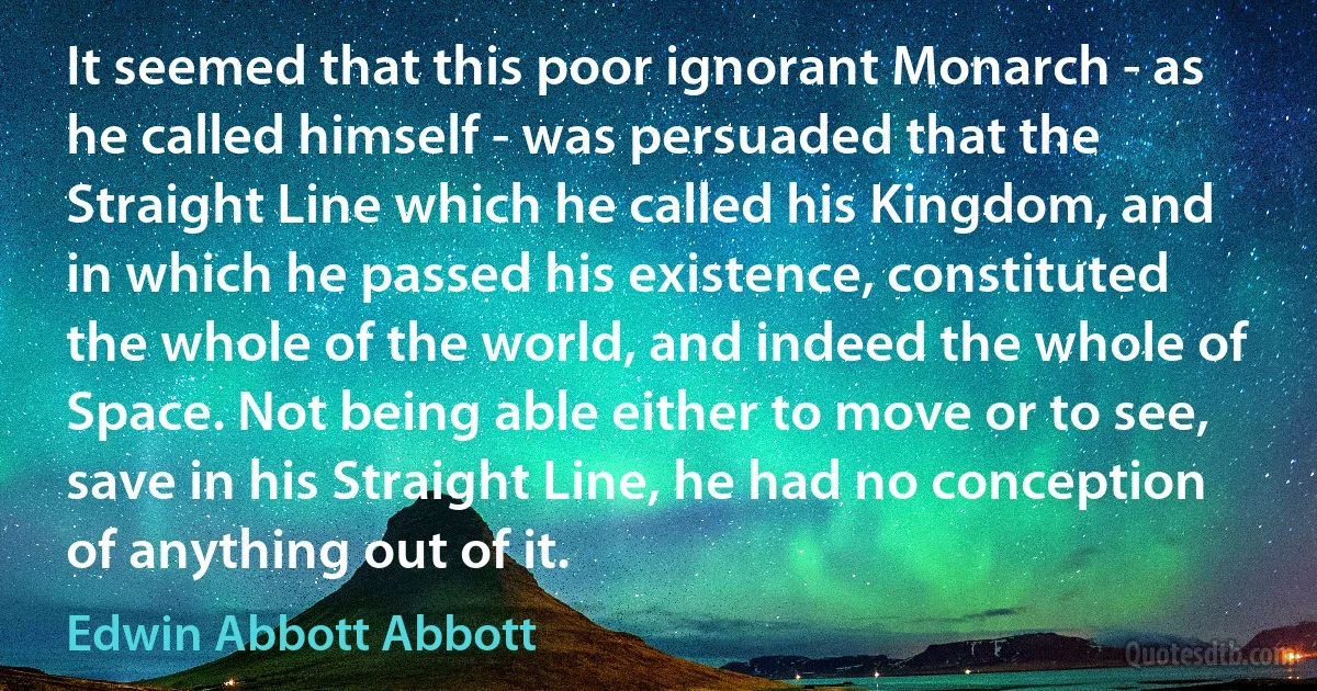 It seemed that this poor ignorant Monarch - as he called himself - was persuaded that the Straight Line which he called his Kingdom, and in which he passed his existence, constituted the whole of the world, and indeed the whole of Space. Not being able either to move or to see, save in his Straight Line, he had no conception of anything out of it. (Edwin Abbott Abbott)