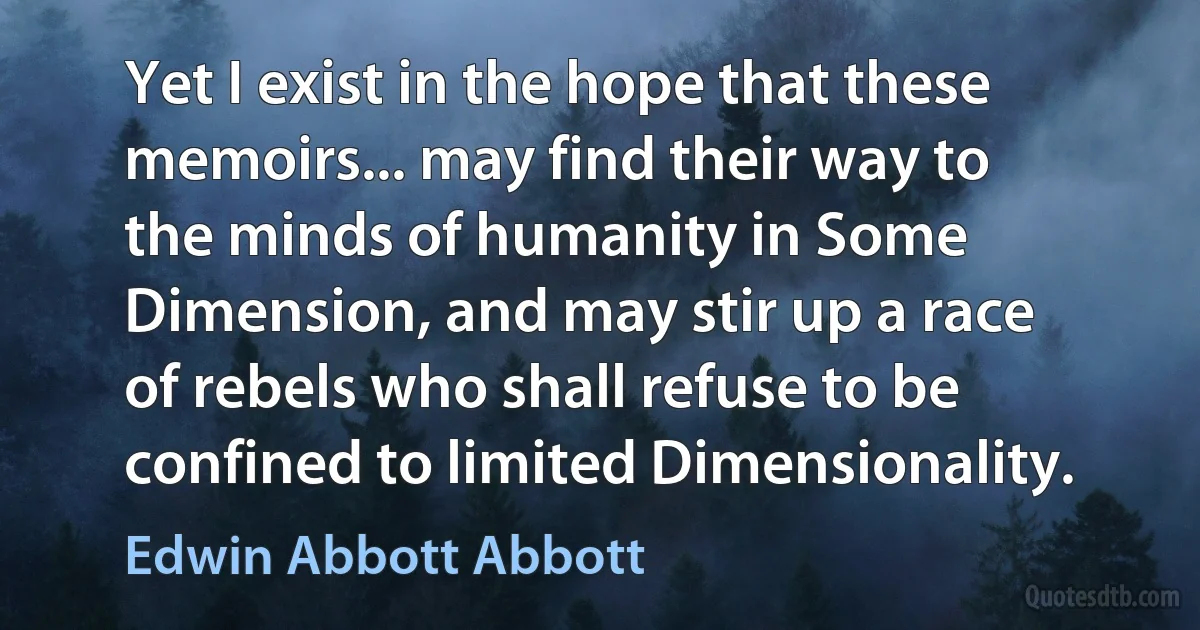 Yet I exist in the hope that these memoirs... may find their way to the minds of humanity in Some Dimension, and may stir up a race of rebels who shall refuse to be confined to limited Dimensionality. (Edwin Abbott Abbott)