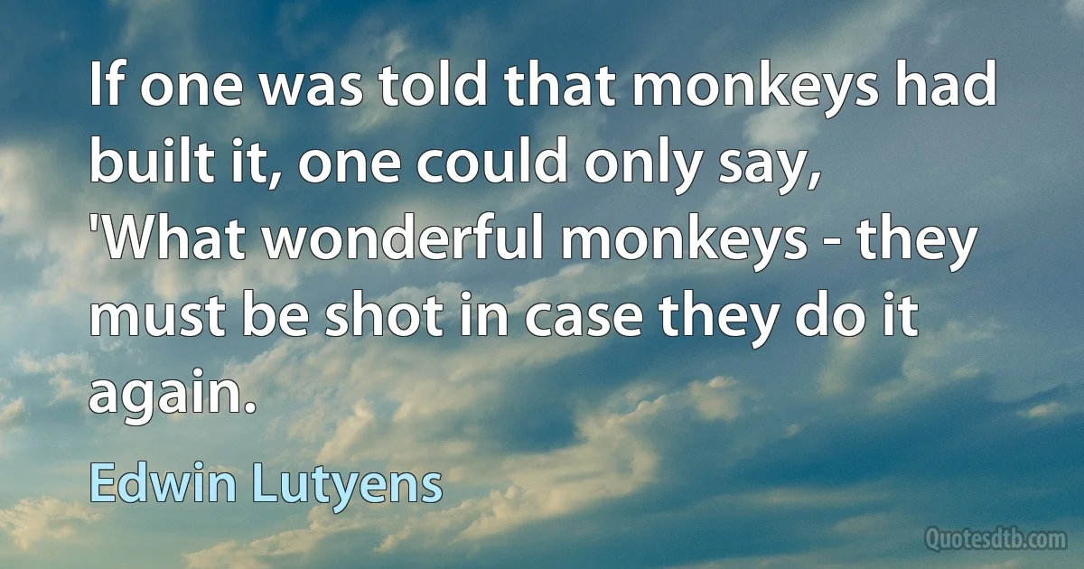 If one was told that monkeys had built it, one could only say, 'What wonderful monkeys - they must be shot in case they do it again. (Edwin Lutyens)