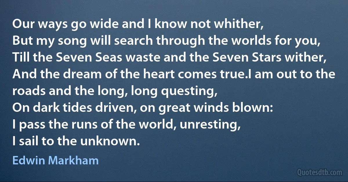 Our ways go wide and I know not whither,
But my song will search through the worlds for you,
Till the Seven Seas waste and the Seven Stars wither,
And the dream of the heart comes true.I am out to the roads and the long, long questing,
On dark tides driven, on great winds blown:
I pass the runs of the world, unresting,
I sail to the unknown. (Edwin Markham)