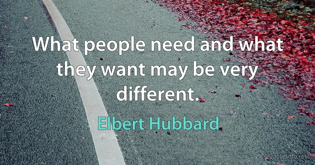 What people need and what they want may be very different. (Elbert Hubbard)