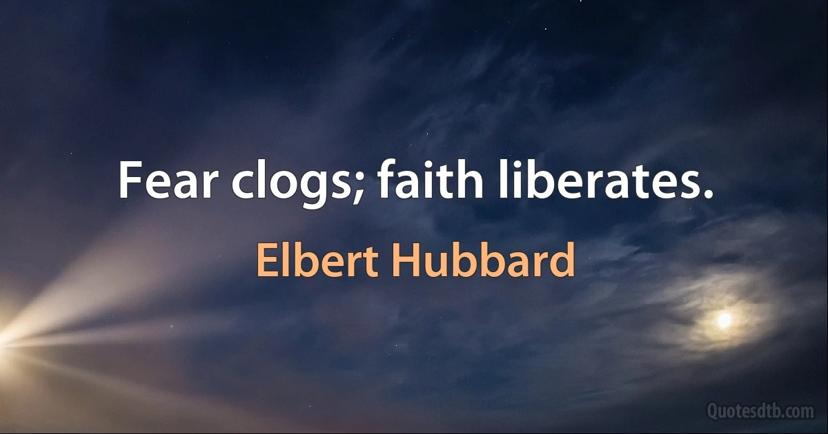 Fear clogs; faith liberates. (Elbert Hubbard)