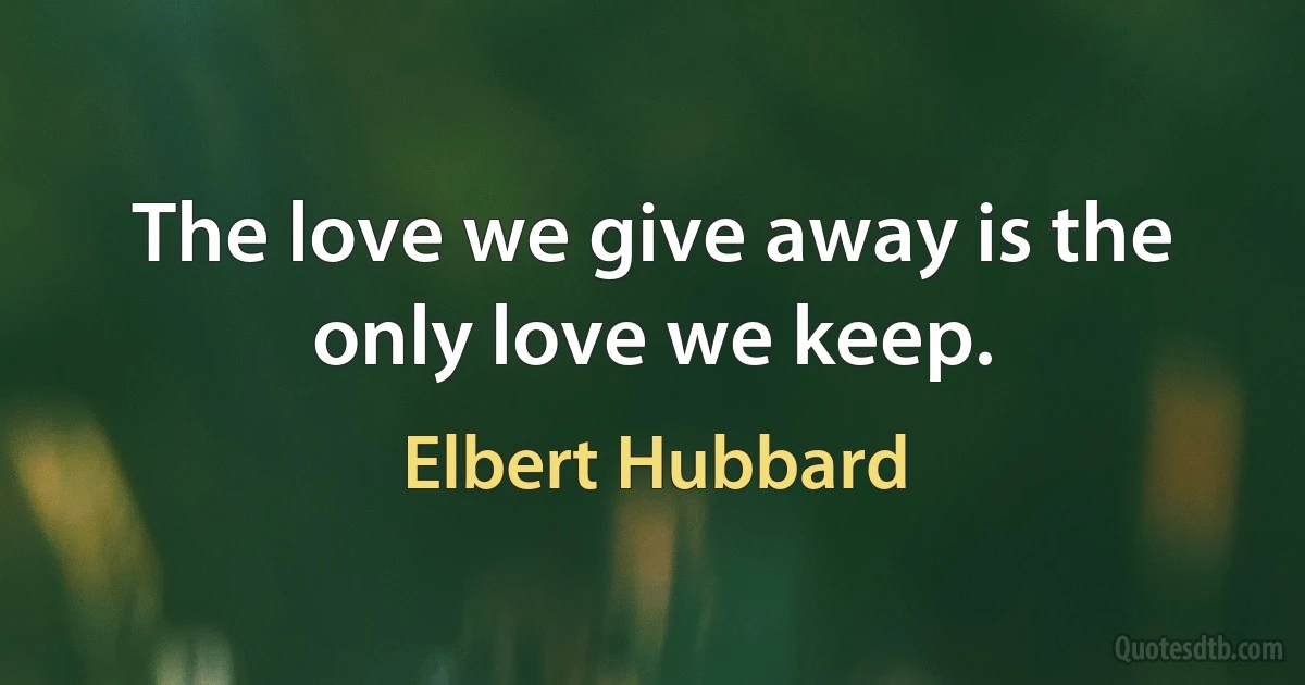 The love we give away is the only love we keep. (Elbert Hubbard)