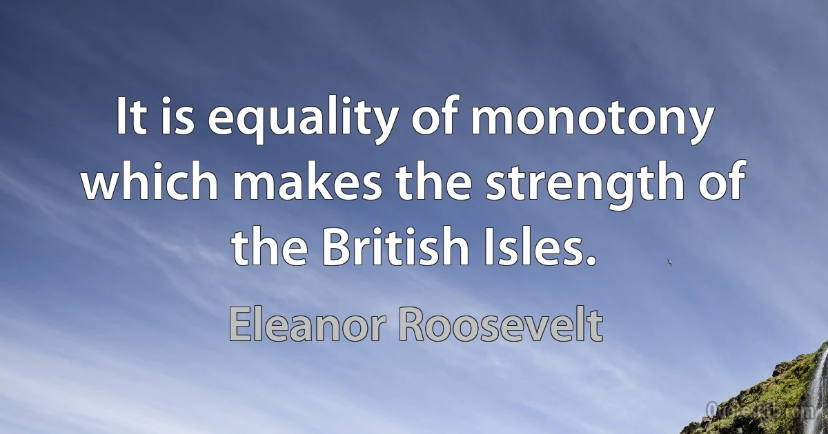 It is equality of monotony which makes the strength of the British Isles. (Eleanor Roosevelt)