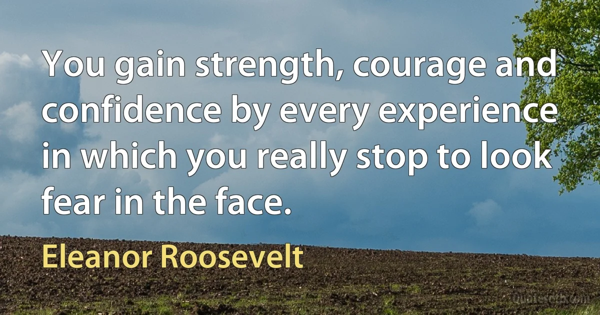 You gain strength, courage and confidence by every experience in which you really stop to look fear in the face. (Eleanor Roosevelt)