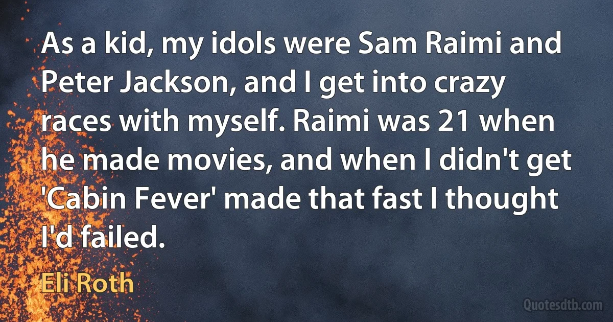 As a kid, my idols were Sam Raimi and Peter Jackson, and I get into crazy races with myself. Raimi was 21 when he made movies, and when I didn't get 'Cabin Fever' made that fast I thought I'd failed. (Eli Roth)