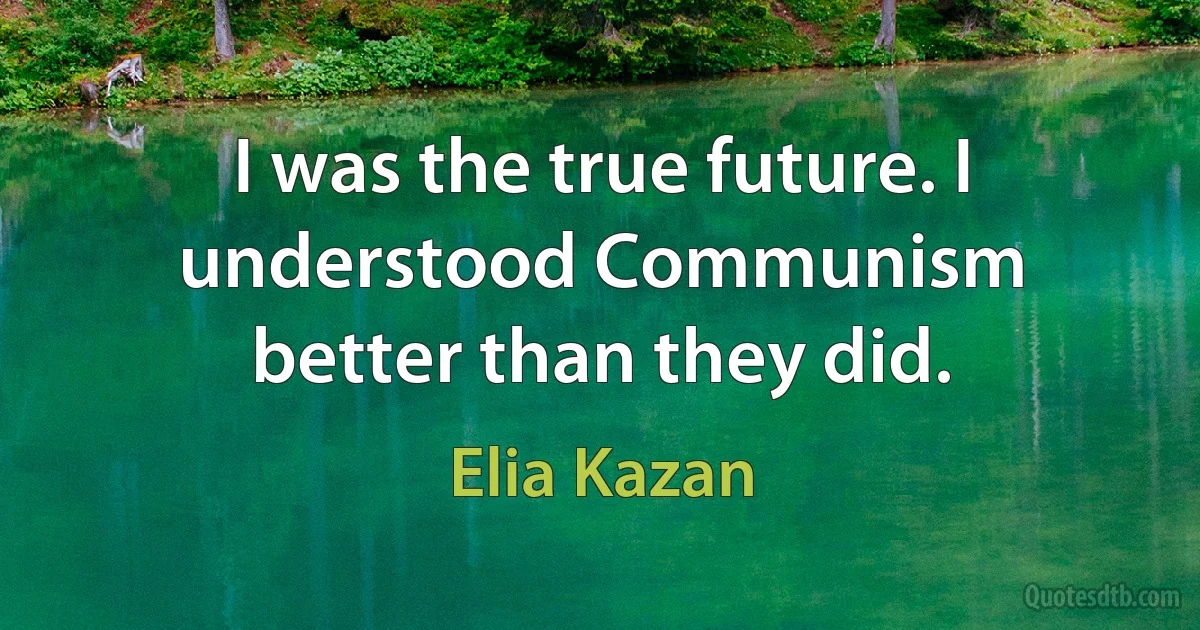 I was the true future. I understood Communism better than they did. (Elia Kazan)