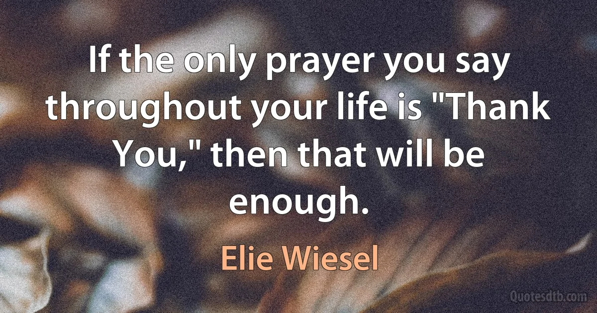 If the only prayer you say throughout your life is "Thank You," then that will be enough. (Elie Wiesel)