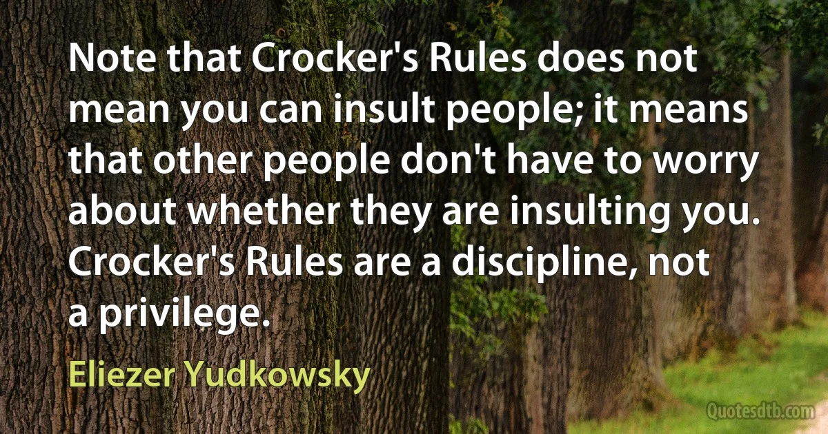 Note that Crocker's Rules does not mean you can insult people; it means that other people don't have to worry about whether they are insulting you. Crocker's Rules are a discipline, not a privilege. (Eliezer Yudkowsky)