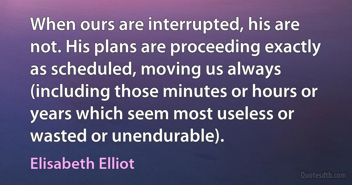 When ours are interrupted, his are not. His plans are proceeding exactly as scheduled, moving us always (including those minutes or hours or years which seem most useless or wasted or unendurable). (Elisabeth Elliot)