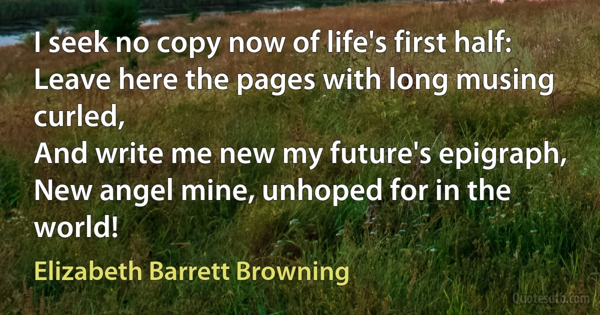 I seek no copy now of life's first half:
Leave here the pages with long musing curled,
And write me new my future's epigraph,
New angel mine, unhoped for in the world! (Elizabeth Barrett Browning)