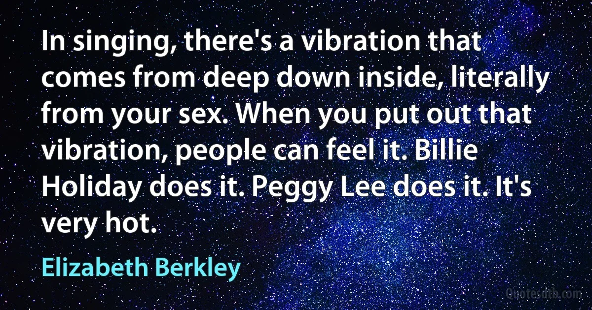 In singing, there's a vibration that comes from deep down inside, literally from your sex. When you put out that vibration, people can feel it. Billie Holiday does it. Peggy Lee does it. It's very hot. (Elizabeth Berkley)