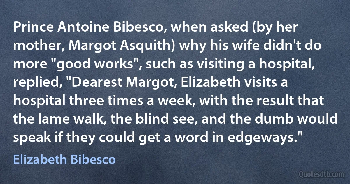 Prince Antoine Bibesco, when asked (by her mother, Margot Asquith) why his wife didn't do more "good works", such as visiting a hospital, replied, "Dearest Margot, Elizabeth visits a hospital three times a week, with the result that the lame walk, the blind see, and the dumb would speak if they could get a word in edgeways." (Elizabeth Bibesco)