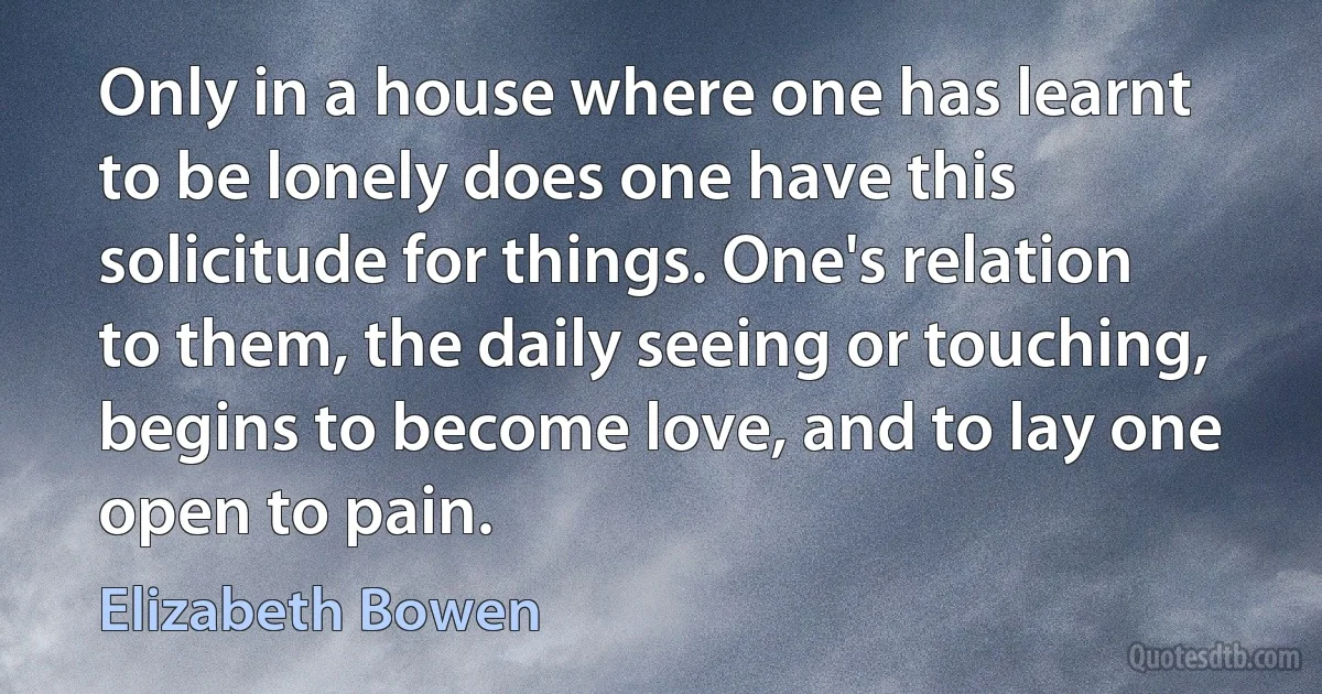 Only in a house where one has learnt to be lonely does one have this solicitude for things. One's relation to them, the daily seeing or touching, begins to become love, and to lay one open to pain. (Elizabeth Bowen)