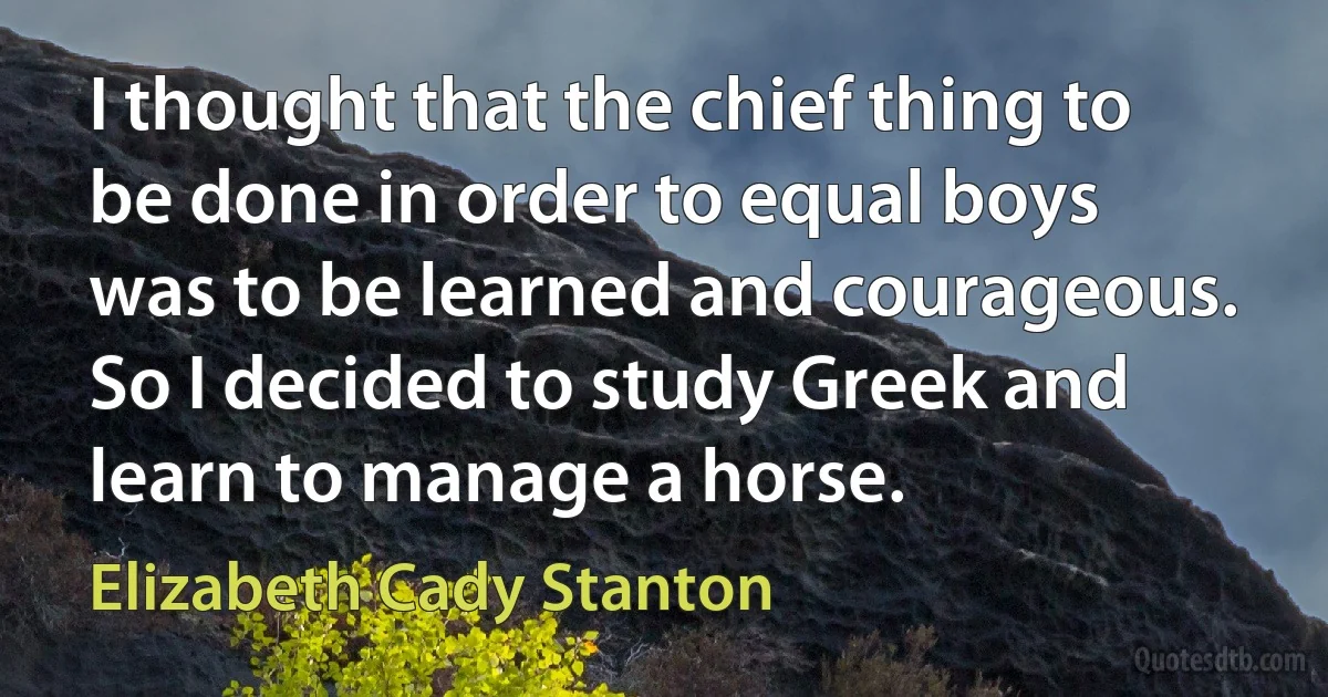 I thought that the chief thing to be done in order to equal boys was to be learned and courageous. So I decided to study Greek and learn to manage a horse. (Elizabeth Cady Stanton)