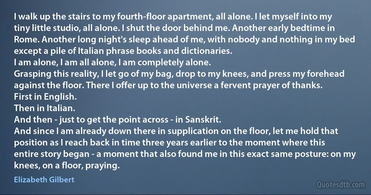 I walk up the stairs to my fourth-floor apartment, all alone. I let myself into my tiny little studio, all alone. I shut the door behind me. Another early bedtime in Rome. Another long night's sleep ahead of me, with nobody and nothing in my bed except a pile of Italian phrase books and dictionaries.
I am alone, I am all alone, I am completely alone.
Grasping this reality, I let go of my bag, drop to my knees, and press my forehead against the floor. There I offer up to the universe a fervent prayer of thanks.
First in English.
Then in Italian.
And then - just to get the point across - in Sanskrit.
And since I am already down there in supplication on the floor, let me hold that position as I reach back in time three years earlier to the moment where this entire story began - a moment that also found me in this exact same posture: on my knees, on a floor, praying. (Elizabeth Gilbert)