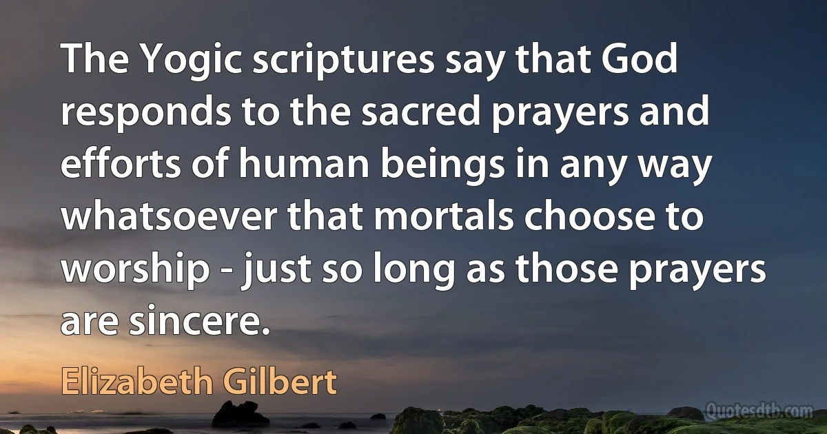 The Yogic scriptures say that God responds to the sacred prayers and efforts of human beings in any way whatsoever that mortals choose to worship - just so long as those prayers are sincere. (Elizabeth Gilbert)