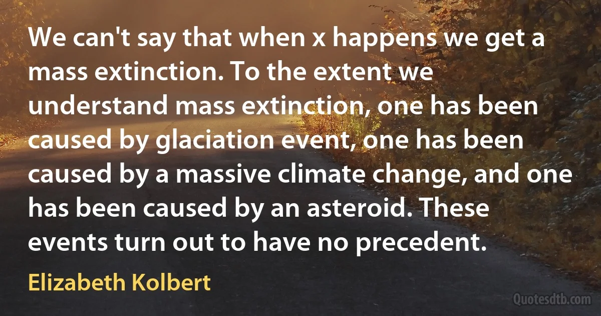 We can't say that when x happens we get a mass extinction. To the extent we understand mass extinction, one has been caused by glaciation event, one has been caused by a massive climate change, and one has been caused by an asteroid. These events turn out to have no precedent. (Elizabeth Kolbert)