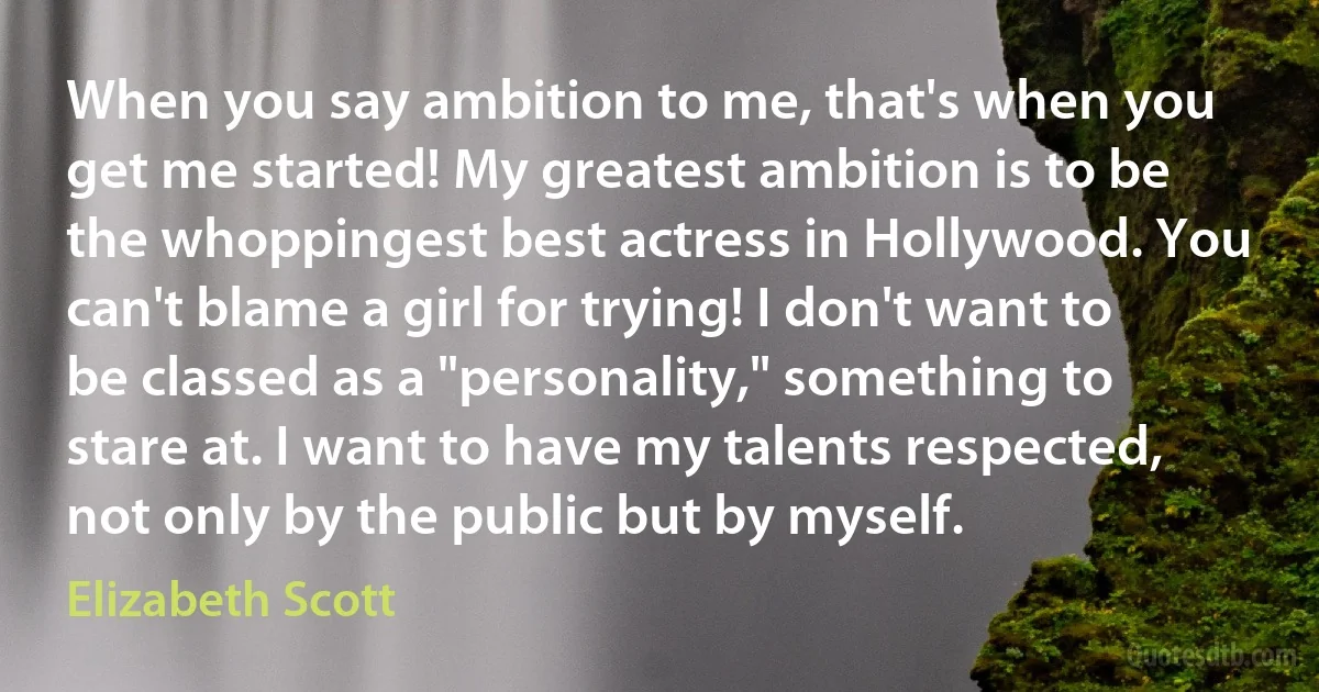 When you say ambition to me, that's when you get me started! My greatest ambition is to be the whoppingest best actress in Hollywood. You can't blame a girl for trying! I don't want to be classed as a "personality," something to stare at. I want to have my talents respected, not only by the public but by myself. (Elizabeth Scott)