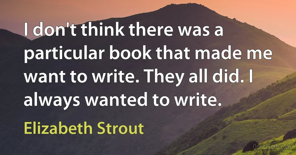 I don't think there was a particular book that made me want to write. They all did. I always wanted to write. (Elizabeth Strout)