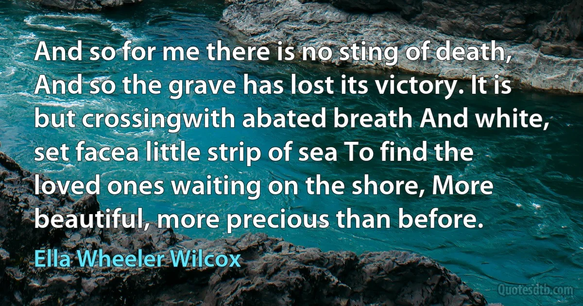 And so for me there is no sting of death, And so the grave has lost its victory. It is but crossingwith abated breath And white, set facea little strip of sea To find the loved ones waiting on the shore, More beautiful, more precious than before. (Ella Wheeler Wilcox)