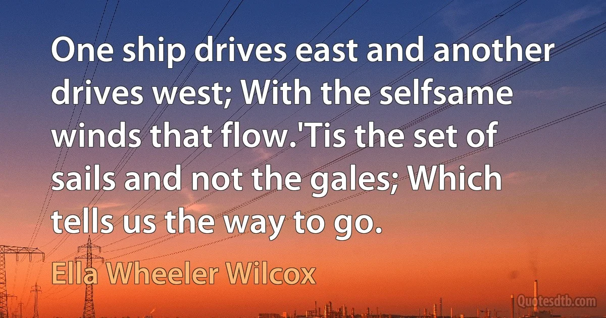 One ship drives east and another drives west; With the selfsame winds that flow.'Tis the set of sails and not the gales; Which tells us the way to go. (Ella Wheeler Wilcox)