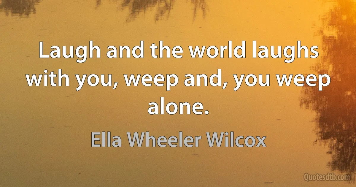 Laugh and the world laughs with you, weep and, you weep alone. (Ella Wheeler Wilcox)