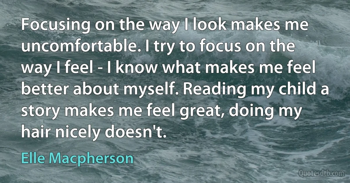 Focusing on the way I look makes me uncomfortable. I try to focus on the way I feel - I know what makes me feel better about myself. Reading my child a story makes me feel great, doing my hair nicely doesn't. (Elle Macpherson)