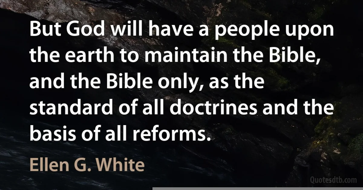 But God will have a people upon the earth to maintain the Bible, and the Bible only, as the standard of all doctrines and the basis of all reforms. (Ellen G. White)