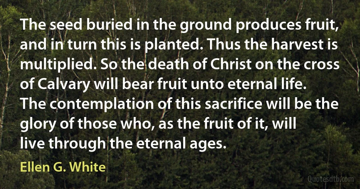 The seed buried in the ground produces fruit, and in turn this is planted. Thus the harvest is multiplied. So the death of Christ on the cross of Calvary will bear fruit unto eternal life. The contemplation of this sacrifice will be the glory of those who, as the fruit of it, will live through the eternal ages. (Ellen G. White)